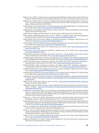 1. El contrato social en América Latina y el Caribe: situación y desafíos
93
PERSPECTIVAS ECONÓMICAS DE AMÉRICA LATINA 2018 © OCDE/NACIONES UNIDAS/CAF 2018
Miller, S. et al. (2003), “Quality of care in institutionalized deliveries: The paradox of the Dominican
Republic”, International Journal of Gynecology & Obstetrics, Vol. 82/1, Wiley Online Library, pp. 89-103.
Montoya, N. S. Nieto-Parra, R. Orozco y J. Vázquez-Zamora (de próxima publicación), “In govt we
trust?: “Executive approval and google data in Latin America”, OECD Development Centre Working
Papers, Publicaciones de la OCDE, París.
OCDE (2017a), Trust and Public Policy: How Better Governance Can Help Rebuild Public Trust, Publicaciones
de la OCDE, París, http://dx.doi.org/10.1787/9789264268920-en.
OCDE (2017b), “Governance and well-being”, en How’s Life? 2017: Measuring Well-being, forthcoming,
Publicaciones de la OCDE, París.
OCDE (2017c), Guidelines for Measuring Trust, forthcoming, Publicaciones de la OCDE, París.
OCDE (2016a), Multi-dimensional Review of Peru: Volume 2. In-depth Analysis and Recommendations,
Publicaciones de la OCDE, París, http://dx.doi.org/10.1787/9789264264670-en.
OCDE (2016b), PISA 2015 Results (Volume I): Excellence and Equity in Education, Publicaciones de la
OCDE, París, http://dx.doi.org/10.1787/9789264266490-en.
OCDE (2016c), PISA 2015 Results (Volume II): Policies and Practices for Successful Schools, Publicaciones
de la OCDE, París, http://dx.doi.org/10.1787/9789264267510-en.
OCDE (2015), Employment Outlook 2015, Publicaciones de la OCDE, París, http://dx.doi.org/10.1787/
empl_outlook-2015-en.
OCDE (2011), How’s Life? Measuring Well-being, Publicaciones de la OCDE, París, http://dx.doi.
org/10.1787/9789264121164-en.
OCDE (2010), Perspectivas económicas de América Latina 2011: ¿En qué medida es clase media América
Latina?, Publicaciones de la OCDE, París, http://dx.doi.org/10.1787/leo-2011-es.
OCDE/BID (2014), Government at a Glance: Latin America and the Caribbean 2014: Towards Innovative Public
Financial Management, Publicaciones de la OCDE, París, http://dx.doi.org/10.1787/9789264209480-en.
OCDE/CAF/CEPAL (2016), Perspectivas económicas de América Latina 2017: Juventud, competencias y
emprendimiento, Publicaciones de la OCDE, París, http://dx.doi.org/10.1787/leo-2017-es.
OCDE/CAF/CEPAL (2014), Perspectivas económicas de América Latina 2015: Educación, competencias e
innovación para el desarrollo, Publicaciones de la OCDE, París, http://dx.doi.org/10.1787/leo-2015-es.
OCDE/CIAT/BID (2016), Taxing Wages in Latin America and the Caribbean, Publicaciones de la OCDE,
París, http://dx.doi.org/10.1787/9789264262607-en.
OCDE/CEPAL/CIAT/BID (2017), Revenue Statistics in Latin America and the Caribbean 2017, Publicaciones
de la OCDE, París, http://dx.doi.org/10.1787/rev_lat_car-2017-en-fr.
OMS (2017a), Out-of-pocket Payments, User Fees and Catastrophic Expenditure, Organización Mundial de
la Salud, Ginebra, www.who.int/health_ financing/topics/financial-protection/out-of-pocket-
payments/en/.
OMS (2017b), Health Equity Monitor (base de datos), http://www.who.int/gho/health_equity/en/
(último acceso en mayo de 2017).
OMS (2016), Universal Health Coverage: Unique Challenges, Bold Solutions, Organización Mundial de la
Salud, Ginebra, www.who.int/mediacentre/commentaries/2016/universal-health-coverage-
challenges-solutions/en/.
Penfold, M. y G. Rodriguez (2014), “La creciente pero vulnerable clase media: patrones de expansión,
valores y referencias” (The Growing but Vulnerable Middle Class in Latin America: Growth
Patterns, Values and Preferences), Políticas Públicas y Transformación Productiva, No. 17/2014, Banco
de Desarrollo de América Latina, Caracas.
Rauch, J.E. y Evans, P.B. (2000), “Bureaucratic structure and bureaucratic performance in less
developed countries”, Journal of Public Economics, Vol. 75/1, Elsevier, Ámsterdam, pp. 49-71.
Reimsbach-Kounatze, C. (2015), “The proliferation of “big data” and implications for official statistics
and statistical agencies: A preliminary analysis”, OECD Digital Economy Papers, Publicaciones de
la OCDE, París, http://dx.doi.org/10.1787/5js7t9wqzvg8-en.
Ribe, H., D. Robalino e I. Walker (2010), From Right to Reality: Achieving Social Protection for All in Latin
America and the Caribbean, Banco Mundial, Washington, D.C.
Savoia, A. y K. Sen (2012), “Measurement and evolution of state capacity: Exploring a lesser known
aspect of governance”, Working Paper, No. 10, Effective States and Inclusive Development, Global
Development Institute, Universidad de Manchester.
Soifer, H. y M. Vom Hau (2008), Unpacking the Strength of the State: The Utility of State Infrastructural
Power, http://dx.doi.org/10.1007/s12116-008-9030-z.
Stephens-Davidowitz, S.I. (2013), “Essays using Google data”, Doctoral dissertation, Departamento
de Economía, Universidad de Harvard.
 