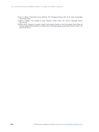 1. El contrato social en América Latina y el Caribe: situación y desafíos
94 PERSPECTIVAS ECONÓMICAS DE AMÉRICA LATINA 2018: © OCDE/NACIONES UNIDAS/CAF 2018
Tanzi, V. (2011), Government versus Markets: The Changing Economic Role of the State, Cambridge
University Press.
Torgler, B. (2005), “Tax morale in Latin America”, Public Choice, Vol. 122/1-2, Springer, Berlín,
pp. 133-157.
UNODC (2017), Statistics on drugs, crimeDC and criminal CJustice at the international ILevel (base de
datos), United Nations Office on Drugs and Crime,https://data.unodc.org/ (último acceso el 21
de julio de 2017).
 
