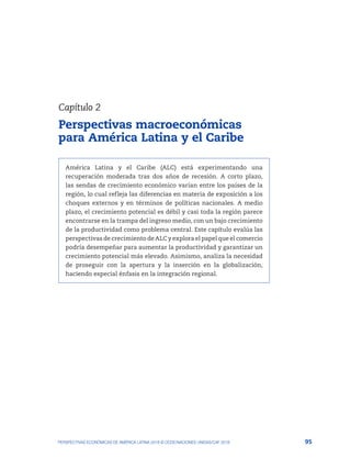 95
PERSPECTIVAS ECONÓMICAS DE AMÉRICA LATINA 2018 © OCDE/NACIONES UNIDAS/CAF 2018
América Latina y el Caribe (ALC) está experimentando una
recuperación moderada tras dos años de recesión. A corto plazo,
las sendas de crecimiento económico varían entre los países de la
región, lo cual refleja las diferencias en materia de exposición a los
choques externos y en términos de políticas nacionales. A medio
plazo, el crecimiento potencial es débil y casi toda la región parece
encontrarse en la trampa del ingreso medio, con un bajo crecimiento
de la productividad como problema central. Este capítulo evalúa las
perspectivas de crecimiento de ALC y explora el papel que el comercio
podría desempeñar para aumentar la productividad y garantizar un
crecimiento potencial más elevado. Asimismo, analiza la necesidad
de proseguir con la apertura y la inserción en la globalización,
haciendo especial énfasis en la integración regional.
Capítulo 2
Perspectivas macroeconómicas
para América Latina y el Caribe
 