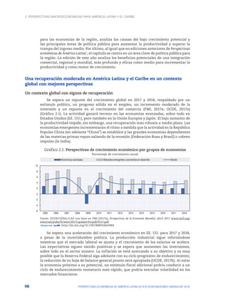 2. Perspectivas macroeconómicas para América Latina y el Caribe
98 PERSPECTIVAS ECONÓMICAS DE AMÉRICA LATINA 2018 © OCDE/NACIONES UNIDAS/CAF 2018
para las economías de la región, analiza las causas del bajo crecimiento potencial y
las principales áreas de política pública para aumentar la productividad y superar la
trampa del ingreso medio. Por último, al igual que en ediciones anteriores de Perspectivas
económicas de América Latina1
, el capítulo se centra en un área clave de política pública para
la región. La edición de este año analiza los beneficios potenciales de una integración
comercial, regional y mundial, más profunda y eficaz como medio para incrementar la
productividad y como motor de crecimiento.
Una recuperación moderada en América Latina y el Caribe en un contexto
global con mejores perspectivas
Un contexto global con signos de recuperación
Se espera un repunte del crecimiento global en 2017 y 2018, respaldado por un
estímulo político, un progreso sólido en el empleo, un incremento moderado de la
inversión y un repunte en el crecimiento del comercio (FMI, 2017a; OCDE, 2017a)
(Gráfico 2.1). La actividad ganará terreno en las economías avanzadas, sobre todo en
Estados Unidos (EE. UU.), pero también en la Unión Europea y Japón. El bajo aumento de
la productividad impide, sin embargo, una recuperación más robusta a medio plazo. Las
economías emergentes incrementarán el ritmo a medida que la actividad en la República
Popular China (en adelante “China”) se estabilice y las grandes economías dependientes
de las materias primas vayan saliendo de la recesión (Federación Rusa y Brasil) o cobren
impulso (la India).
Gráfico 2.1. Perspectivas de crecimiento económico por grupos de economías
Porcentaje de crecimiento anual
-6
-4
-2
0
2
4
6
8
10
2005 2006 2007 2008 2009 2010 2011 2012 2013 2014 2015 2016 2017 2018
Economías avanzadas Mercados emergentes y economías en desarrollo Mundo
Fuente: OCDE/CEPAL/CAF con base en FMI (2017a), Perspectivas de la Economía Mundial, abril 2017 www.imf.org/
external/pubs/ft/weo/2017/update/01/pdf/0117.pdf.
12 http://dx.doi.org/10.1787/888933663984
Se espera una aceleración del crecimiento económico en EE. UU. para 2017 y 2018,
a pesar de la incertidumbre política. La producción industrial sigue reforzándose
mientras que el mercado laboral se ajusta y el crecimiento de los salarios se acelera.
Las expectativas siguen siendo positivas y se espera que aumenten las inversiones,
sobre todo en el sector minero. La inflación se está acercando a su objetivo y es muy
posible que la Reserva Federal siga adelante con su ciclo progresivo de endurecimiento;
la reducción de su hoja de balance general pronto será apropiada (OCDE, 2017b). Al estar
la economía próxima a su potencial, un estímulo fiscal adicional podría conducir a un
ciclo de endurecimiento monetario más rápido, que podría entrañar volatilidad en los
mercados financieros.
 