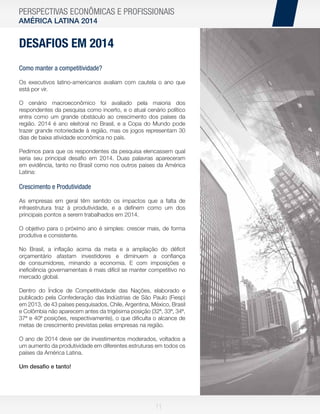 PERSPECTIVAS ECONÔMICAS E PROFISSIONAIS
AMÉRICA LATINA 2014

DESAFIOS EM 2014
Como manter a competitividade?
Os executivos latino-americanos avaliam com cautela o ano que
está por vir.
O cenário macroeconômico foi avaliado pela maioria dos
respondentes da pesquisa como incerto, e o atual cenário político
entra como um grande obstáculo ao crescimento dos países da
região. 2014 é ano eleitoral no Brasil, e a Copa do Mundo pode
trazer grande notoriedade à região, mas os jogos representam 30
dias de baixa atividade econômica no país.
Pedimos para que os respondentes da pesquisa elencassem qual
seria seu principal desaﬁo em 2014. Duas palavras apareceram
em evidência, tanto no Brasil como nos outros países da América
Latina:

Crescimento e Produtividade
As empresas em geral têm sentido os impactos que a falta de
infraestrutura traz à produtividade, e a deﬁnem como um dos
principais pontos a serem trabalhados em 2014.
O objetivo para o próximo ano é simples: crescer mais, de forma
produtiva e consistente.
No Brasil, a inﬂação acima da meta e a ampliação do déﬁcit
orçamentário afastam investidores e diminuem a conﬁança
de consumidores, minando a economia. E com imposições e
ineﬁciência governamentais é mais difícil se manter competitivo no
mercado global.
Dentro do Índice de Competitividade das Nações, elaborado e
publicado pela Confederação das Indústrias de São Paulo (Fiesp)
em 2013, de 43 países pesquisados, Chile, Argentina, México, Brasil
e Colômbia não aparecem antes da trigésima posição (32ª, 33ª, 34ª,
37ª e 40ª posições, respectivamente), o que diﬁculta o alcance de
metas de crescimento previstas pelas empresas na região.
O ano de 2014 deve ser de investimentos moderados, voltados a
um aumento da produtividade em diferentes estruturas em todos os
países da América Latina.
Um desaﬁo e tanto!

11

 