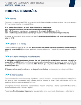 PERSPECTIVAS ECONÔMICAS E PROFISSIONAIS
AMÉRICA LATINA 2014

PRINCIPAIS CONCLUSÕES

>> O cenário
Os resultados previstos para 2013 , em sua maioria, não foram atingidos na América Latina, e as projeções para
2014 se mostram incertas em vários critérios:
80% acreditam que a taxa de juros deve aumentar ou ser mantida;
86% apostam no aumento ou na manutenção das taxas de inﬂação;
88% selecionaram a manutenção ou o aumento da cotação do Dólar em 2014;
79% acreditam que as taxas de desemprego devem se manter ou aumentar no próximo ano.
A previsão de crescimento segue a mesma linha: 61% acreditam que o PIB deve cair ou se manter na mesma
faixa de 2013.

>> Mantendo-se no emprego
Em resposta à atual avaliação do mercado, 46% aﬁrmam que devem manter-se no mesmo emprego e cargo
atuais ao longo de 2014. Isso reﬂete igualmente o conservadorismo e a cautela do mercado, frente a um 2013
difícil.

>> 2014: menos contratações, mais infraestrutura
52% dos executivos pesquisados aﬁrmam que não está nos planos da empresa aumentar o quadro de
funcionários em 2014. Isso é um reﬂexo da desaceleração pela qual a economia passou ao longo de 2013. Mas
isso não signiﬁca que não haverá investimento. 73% aﬁrmam que o investimento em 2014 será maior ou igual
ao aplicado em 2013.
38% devem alocar este investimento na área de infraestrutura, em busca de uma maior produtividade.

>> Os maiores desaﬁos
Crescer em ambientes incertos sempre é um problema. Os executivos latino-americanos de empresas multinacionais
têm em suas mãos um problema: são cobrados por suas matrizes no exterior pelos melhores resultados, mas
avaliam o mercado de forma cautelosa em 2014.
Em empresas nacionais, desenvolver e potencializar o mercado consumidor e manter a competitividade frente a
empresas multinacionais é um difícil objetivo.
Para ambos, Produtividade e Crescimento são apontados como os principais desaﬁos para o próximo ano.

12

 