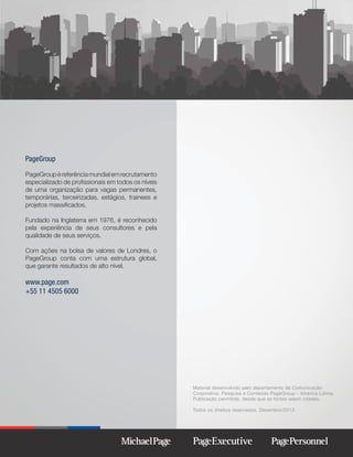 PageGroup
PageGroup é referência mundial em recrutamento
especializado de proﬁssionais em todos os níveis
de uma organização para vagas permanentes,
temporárias, terceirizadas, estágios, trainees e
projetos massiﬁcados.
Fundado na Inglaterra em 1976, é reconhecido
pela experiência de seus consultores e pela
qualidade de seus serviços.
Com ações na bolsa de valores de Londres, o
PageGroup conta com uma estrutura global,
que garante resultados de alto nível.

www.page.com
+55 11 4505 6000

Material desenvolvido pelo departamento de Comunicação
Corporativa, Pesquisa e Conteúdo PageGroup - América Latina.
Publicação permitida, desde que as fontes sejam citadas.
Todos os direitos reservados. Dezembro/2013.

 