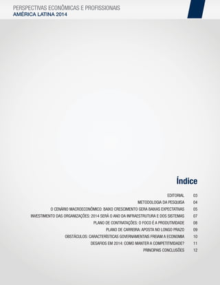 PERSPECTIVAS ECONÔMICAS E PROFISSIONAIS
AMÉRICA LATINA 2014

Índice
EDITORIAL

03

METODOLOGIA DA PESQUISA

04

O CENÁRIO MACROECONÔMICO: BAIXO CRESCIMENTO GERA BAIXAS EXPECTATIVAS

05

INVESTIMENTO DAS ORGANIZAÇÕES: 2014 SERÁ O ANO DA INFRAESTRUTURA E DOS SISTEMAS

07

PLANO DE CONTRATAÇÕES: O FOCO É A PRODUTIVIDADE

08

PLANO DE CARREIRA: APOSTA NO LONGO PRAZO

09

OBSTÁCULOS: CARACTERÍSTICAS GOVERNAMENTAIS FREIAM A ECONOMIA

10

DESAFIOS EM 2014: COMO MANTER A COMPETITIVIDADE?

11

PRINCIPAIS CONCLUSÕES

12

 