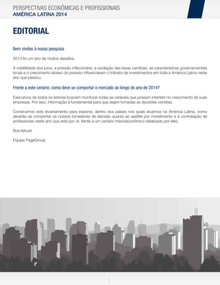 PERSPECTIVAS ECONÔMICAS E PROFISSIONAIS
AMÉRICA LATINA 2014

EDITORIAL
Bem vindos à nossa pesquisa
2013 foi um ano de muitos desaﬁos.
A volatilidade dos juros, a pressão inﬂacionária, a oscilação das taxas cambiais, as características governamentais
locais e o crescimento abaixo do previsto inﬂuenciaram o trânsito de investimentos em toda a América Latina neste
ano que passou.

Frente a este cenário, como deve se comportar o mercado ao longo do ano de 2014?
Executivos de todos os setores buscam monitorar todas as variáveis que possam interferir no crescimento de suas
empresas. Por isso, informação é fundamental para que sejam tomadas as decisões corretas.
Construímos este levantamento para explorar, dentro dos países nos quais atuamos na América Latina, como
deverão se comportar os nossos tomadores de decisão quanto ao apetite por investimento e à contratação de
proﬁssionais neste ano que está por vir, frente a um cenário macroeconômico idealizado por eles.
Boa leitura!
Equipe PageGroup

3

 