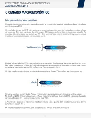 PERSPECTIVAS ECONÔMICAS E PROFISSIONAIS
AMÉRICA LATINA 2014

O CENÁRIO MACROECONÔMICO
Baixo crescimento gera baixas expectativas
Perguntamos aos executivos sobre sua visão proﬁssional e percepções quanto à previsão de alguns indicadores
econômicos para 2014.
Os resultados do ano de 2013 não mostraram o crescimento previsto, gerando frustração em muitas esferas
da economia. Com isso, a projeção dos critérios para 2014 acabou se tornando um reﬂexo desta situação. As
empresas latino-americanas não sentem que 2014 deve ser um ano de evidente crescimento e projetam, em sua
maioria, números cautelosos para o ano que está por vir.

Taxa básica de juros

]

20%
Diminuir

47%

33%

Manter-se

Aumentar

Em toda a América Latina, 33% dos entrevistados acreditam que a Taxa Básica de Juros deve aumentar em 2014.
Dos países pesquisados, o Brasil é o que mais se destaca nesse quesito. 60% acreditam que as taxas devem
aumentar no país, contra apenas 16% no Estudo de Perspectivas para 2013.
Os chilenos são os mais otimistas em relação às taxas de juros. Apenas 7% acreditam que devem aumentar.

Inﬂação

]

14%

52%

Diminuir

Manter-se

34%
Aumentar

O mesmo acontece com a Inﬂação. Apenas 14% acreditam que as taxas devem diminuir na América Latina.
No Brasil, em 2012, 30% acreditavam que a Inﬂação iria aumentar ao longo do ano de 2013. No estudo atualizado
com previsões para 2014 esse número aumentou para 40%.
A Argentina é o país que se mostra mais incerto em relação a esse quesito. 50% acreditam que as taxas devem
aumentar no país em 2014.
Os colombianos são mais otimistas. 27% acreditam que a inﬂação deve diminuir em 2014.

5

 
