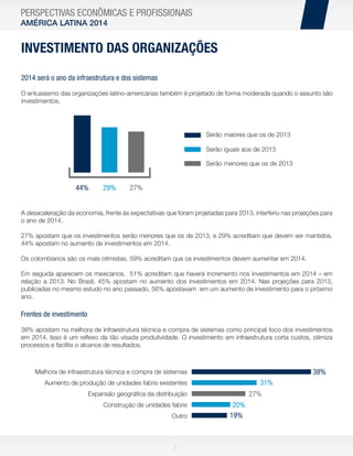 PERSPECTIVAS ECONÔMICAS E PROFISSIONAIS
AMÉRICA LATINA 2014

INVESTIMENTO DAS ORGANIZAÇÕES
2014 será o ano da infraestrutura e dos sistemas
O entusiasmo das organizações latino-americanas também é projetado de forma moderada quando o assunto são
investimentos.

Serão maiores que os de 2013
Serão iguais aos de 2013

]

Serão menores que os de 2013

44%

29%

27%

A desaceleração da economia, frente às expectativas que foram projetadas para 2013, interferiu nas projeções para
o ano de 2014.
27% apostam que os investimentos serão menores que os de 2013, e 29% acreditam que devem ser mantidos.
44% apostam no aumento de investimentos em 2014.
Os colombianos são os mais otimistas. 59% acreditam que os investimentos devem aumentar em 2014.
Em seguida aparecem os mexicanos. 51% acreditam que haverá incremento nos investimentos em 2014 – em
relação a 2013. No Brasil, 45% apostam no aumento dos investimentos em 2014. Nas projeções para 2013,
publicadas no mesmo estudo no ano passado, 56% apostavam em um aumento de investimento para o próximo
ano.

Frentes de investimento
38% apostam na melhora de infraestrutura técnica e compra de sistemas como principal foco dos investimentos
em 2014. Isso é um reﬂexo da tão visada produtividade. O investimento em infraestrutura corta custos, otimiza
processos e facilita o alcance de resultados.

38%

Melhora de infraestrutura técnica e compra de sistemas

31%

Aumento de produção de unidades fabris existentes

27%

Expansão geográﬁca da distribuição
Construção de unidades fabris
Outro

7

20%
19%

 