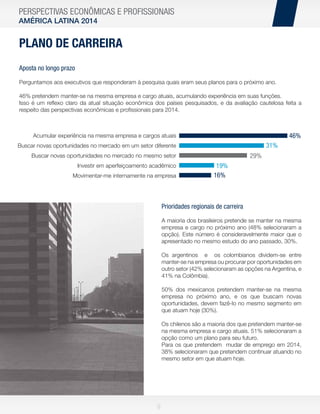 PERSPECTIVAS ECONÔMICAS E PROFISSIONAIS
AMÉRICA LATINA 2014

PLANO DE CARREIRA
Aposta no longo prazo
Perguntamos aos executivos que responderam à pesquisa quais eram seus planos para o próximo ano.
46% pretendem manter-se na mesma empresa e cargo atuais, acumulando experiência em suas funções.
Isso é um reﬂexo claro da atual situação econômica dos países pesquisados, e da avaliação cautelosa feita a
respeito das perspectivas econômicas e proﬁssionais para 2014.

46%

Acumular experiência na mesma empresa e cargos atuais

31%

Buscar novas oportunidades no mercado em um setor diferente

29%

Buscar novas oportunidades no mercado no mesmo setor
Investir em aperfeiçoamento acadêmico
Movimentar-me internamente na empresa

19%
16%

Prioridades regionais de carreira
A maioria dos brasileiros pretende se manter na mesma
empresa e cargo no próximo ano (48% selecionaram a
opção). Este número é consideravelmente maior que o
apresentado no mesmo estudo do ano passado, 30%.
Os argentinos e os colombianos dividem-se entre
manter-se na empresa ou procurar por oportunidades em
outro setor (42% selecionaram as opções na Argentina, e
41% na Colômbia).
50% dos mexicanos pretendem manter-se na mesma
empresa no próximo ano, e os que buscam novas
oportunidades, devem fazê-lo no mesmo segmento em
que atuam hoje (30%).
Os chilenos são a maioria dos que pretendem manter-se
na mesma empresa e cargo atuais. 51% selecionaram a
opção como um plano para seu futuro.
Para os que pretendem mudar de emprego em 2014,
38% selecionaram que pretendem continuar atuando no
mesmo setor em que atuam hoje.

9

 