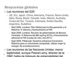 Respuestas globalesLas reuniones del G20UE, EU, Japón, China, Alemania, Francia, Reino Unido, Italia, Rusia, Brasil, Canadá, India, México, Australia, Corea del Sur, Turquía, Indonesia, Arabia Saudita, Argentina, SudáfricaAbril 2009, Londres: Plan Global para la Recuperación y la Reforma  reforma y financiamiento al FMI Sept 2009, Londres: Reunión de gobernadores de Bancos Centrales  Reforma del BM (spring 2010) y financiamiento adicional al FMI (cuotas de voto, ene 2011).Sept 2009, Pittsburgh: Nuestros esfuerzos funcionaron. Reforma para un crecimiento compartido. Utilizar mejor la energía. No al proteccionismo.Las reuniones de las Naciones Unidas: menor legitimidad, aunque Pascal Lamy, director de la OMC habla de triángulo de gobernabilidad del mundo: G8, ONU, BM/FMI