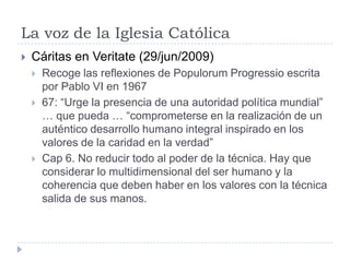 La voz de la Iglesia CatólicaCáritas en Veritate (29/jun/2009)Recoge las reflexiones de PopulorumProgressio escrita por Pablo VI en 196767: “Urge la presencia de una autoridad política mundial” … que pueda … “comprometerse en la realización de un auténtico desarrollo humano integral inspirado en los valores de la caridad en la verdad”Cap 6. No reducir todo al poder de la técnica. Hay que considerar lo multidimensional del ser humano y la coherencia que deben haber en los valores con la técnica salida de sus manos.