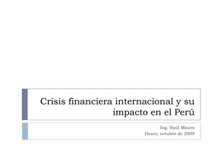 Crisis financiera internacional y su impacto en el Perú Ing. Raúl Mauro Desco, octubre de 2009 