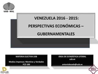 VENEZUELA 2016 - 2015:
PERSPECTIVAS ECONÓMICAS –
GUBERNAMENTALES
ÁREA DE ESTADÍSTICA LITORAL
usb.ve
antonioboada@usb.ve
MATERIA ELECTIVA USB
Medios Impresos: Mentiras y Verdades
FCZ-100
 