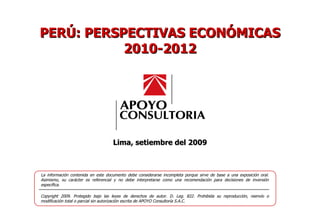 Lima, setiembre del 2009 La información contenida en este documento debe considerarse incompleta porque sirve de base a una exposición oral. Asimismo, su carácter es referencial y no debe interpretarse como una recomendación para decisiones de inversión específica. Copyright 2009. Protegido bajo las leyes de derechos de autor. D. Leg. 822. Prohibida su reproducción, reenvío o modificación total o parcial sin autorización escrita de APOYO Consultoría S.A.C. PERÚ: PERSPECTIVAS ECONÓMICAS 2010-2012 