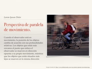 Lorem Ipsum Dolor
Perspectiva de paralela
de movimiento.
Cuando el observador está en
movimiento, la posición de los objetos
cambia de acuerdo con sus profundidades
relativas. Los objetos que están más
cercanos al punto que enfoca el
observador se mueven en dirección
opuesta a su propio movimiento, mientras
que los objetos que están situados más
lejos se mueven en la misma dirección
Imagen tomada de: http://www.deﬁnicionabc.com/wp-content/uploads/movimiento.jpg
 
