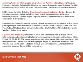 Jornalista, Mestre em Administração, pós-graduado em Marketing e Estratégia pelo Chartered
Institute of Marketing (Reino Unido). Idealizou e é co-coordenador dos cursos de MBA e Pós-MBA
em Marketing Digital na FGV em várias cidades no Brasil. Coautor de dois e-books e dois livros.

Foi Diretor de Marketing Digital no British Council para América Latina e Caribe e Gerente de
Estratégias em Mídias Digitais da In Press Porter Novelli, uma das maiores agências de
comunicação do país. Também ocupou cargos de Diretoria, Superintendência e Gerência em
empresas de diversos setores.

Experiência em desenvolvimento de projetos, ações e planejamentos estratégicos na área online
para organizações como: Presidência da República, Senado Federal, Embrapa, Finep, STJ, FNDE,
Dupont, Dow, EDP, Souza Cruz, Concremat, Embratel, IBM, Net, Claro, L’Oréal, Deloitte, Sportv,
WMcCann, Ambev, entre outros.

Capacitou mais de seis mil profissionais no Brasil e no exterior nas áreas pública e privada.
Referência nacional em Marketing Digital, tanto na academia (lecionou em instituições de SP, RJ,
ES, MG, PB, CE, PE, RS, SC), quanto no ambiente executivo. Mais de 15 anos na área digital, tido
como pioneiro em Comunicação e Marketing Digital no país. Dá entrevistas e contribui com
matérias para Exame, Época, Estado de Minas, O Globo, Deutsch Welle, America Economia,
Consumidor Moderno, Galileu, O Dia, entre outros.




Nino Carvalho, Prof. MSc
 