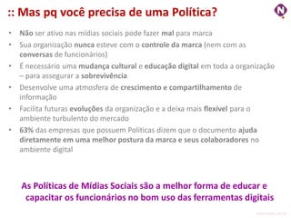 :: Mas pq você precisa de uma Política?
•   Não ser ativo nas mídias sociais pode fazer mal para marca
•   Sua organização nunca esteve com o controle da marca (nem com as
    conversas de funcionários)
•   É necessário uma mudança cultural e educação digital em toda a organização
    – para assegurar a sobrevivência
•   Desenvolve uma atmosfera de crescimento e compartilhamento de
    informação
•   Facilita futuras evoluções da organização e a deixa mais flexível para o
    ambiente turbulento do mercado
•   63% das empresas que possuem Políticas dizem que o documento ajuda
    diretamente em uma melhor postura da marca e seus colaboradores no
    ambiente digital



    As Políticas de Mídias Sociais são a melhor forma de educar e
     capacitar os funcionários no bom uso das ferramentas digitais
                                                                        ninocarvalho.com.br
 