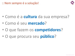 :: Nem sempre é a solução!



• Como é a cultura da sua empresa?
• Como é seu mercado?
• O que fazem os competidores?
• O que procura seu público?


                                ninocarvalho.com.br
 