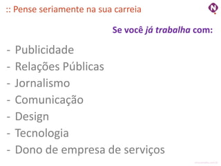:: Pense seriamente na sua carreia

                          Se você já trabalha com:

-   Publicidade
-   Relações Públicas
-   Jornalismo
-   Comunicação
-   Design
-   Tecnologia
-   Dono de empresa de serviços
                                             ninocarvalho.com.br
 