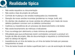 Realidade típica
•  Não existe requisitos ou documentação
•  Não existe a fase de projeto de software
•  Controle de mudança e de versões inadequados (ou inexistente)
•  Geração de novas versões incorretas (problemas no merge, build, etc)
•  Os clientes não atualizam as novas versões do software com medo de novos
defeitos (preferem conviver com os defeitos conhecidos)
•  Carência ou inexistência de um processo de desenvolvimento e de testes
•  Não existe levantamento de métricas e indicadores
•  Foco na entrega (em detrimento a níveis mínimos de qualidade)
•  Diﬁculdade para que proﬁssionais recém contratados comecem a produzir em
função da falta de projeto, falta de documentação e requisitos (o conhecimento
está na cabeça de alguns)
•  Inexistência de um time de testes (ou um time de testes formado por pessoas
inexperientes na área)
•  Time de testes focado em testes superﬁciais (sem o uso de automação de testes)
 