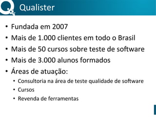 Qualister	
•  Fundada	em	2007	
•  Mais	de	1.000	clientes	em	todo	o	Brasil	
•  Mais	de	50	cursos	sobre	teste	de	so:ware	
•  Mais	de	3.000	alunos	formados	
•  Áreas	de	atuação:	
•  Consultoria	na	área	de	teste	qualidade	de	so:ware	
•  Cursos	
•  Revenda	de	ferramentas	
 