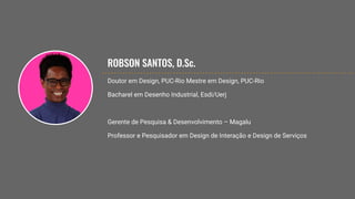 ROBSON SANTOS, D.Sc.
Doutor em Design, PUC-Rio Mestre em Design, PUC-Rio
Bacharel em Desenho Industrial, Esdi/Uerj
Gerente de Pesquisa & Desenvolvimento – Magalu
Professor e Pesquisador em Design de Interação e Design de Serviços