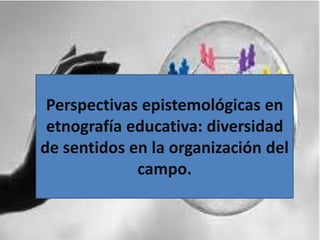Perspectivas epistemológicas en
etnografía educativa: diversidad
de sentidos en la organización del
campo.
 