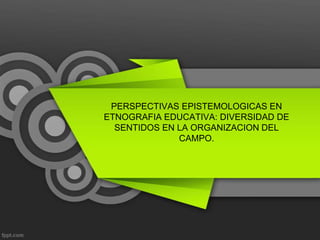 PERSPECTIVAS EPISTEMOLOGICAS EN
ETNOGRAFIA EDUCATIVA: DIVERSIDAD DE
  SENTIDOS EN LA ORGANIZACION DEL
              CAMPO.
 
