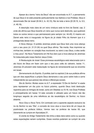 Apesar de o termo “reino de Deus” não ser encontrado no A.T. o pensamento
de que Deus é rei está presente particularmente nos Salmos e nos Profetas. Deus é
denominado Rei de Israel (Sl 84.3, Is. 43.15), Rei de toda a terra (Sl 29.10, Is. 6.5,
Jr. 46.18).
       A descrição mais clara de um reino vindouro está no livro de Daniel, cap. 2
onde ele afirma que Deus levantá um reino que nunca será destruído, que quebrará
todos os outros reinos e que permanecerá para sempre (vs. 44-45). E mesmo em
Daniel este reino é inaugurado na figura do já citado Filho do Homem que é o
protagonista desse reino.
       A Nova Aliança. O profeta Jeremias prediz que Deus fará uma nova aliança
com o seu povo (Jr. 31.31-34) na qual Deus afirma: “Na mente, lhes imprimirei as
minhas leis, também no coração lhas inscreverei; eu serei o seu Deus, e eles serão
o meu povo”. No Novo Testamento em Hb fica claro que a nova aliança de Jeremias
foi instaurada pelo nosso Senhor Jesus Cristo.
       A Restauração de Israel. Essa promessa escatológica está relacionada com o
ato futuro de Deus em fazer com que o seu povo volte do cativeiro. Isaías 11,
Jeremias 23 preveem esta restauração na figura do remanescente que se encontra
em Israel.
       Derramamento do Espírito. O profeta Joel no capítulo 2 de sua profecia afirma
que em dias específicos o próprio Deus derramaria o seu povo sobre toda a carne
independente (ao que parece) das etnias e diferenças sociais.
       Dia do Senhor. Muitas vezes no A.T. a expressão “O Dia do Senhor” é usada
para representar um dia juízo no futuro próximo, quando Deus trará destruição
repentina para os inimigos de Israel, como em Obadias vs.15-16, nos Doze Profetas
e principalmente em Isaías 13 este conceito é utilizado para um futuro não tão
longínquo seguido de uma referência ao dia escatológico do Senhor, no futuro
distante.
       Novo Céus e Nova Terra. Em contraste com o aparente aspecto exclusivo da
ira do Senhor no seu “Dia”, o conceito de novo céus e nova terra dá um toque de
positividade na profecia bíblica. Vemos isso na profecia de Isaías 65, que
claramente se cumpre em Apocalipse 21.
       O crente do Antigo Testamento não tinha a ideia clara sobre como ou quando
estas expectações seriam cumpridas. Esses eventos poderiam se cumprir de uma
 