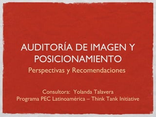 AUDITORÍA DE IMAGEN Y
POSICIONAMIENTO
Perspectivas y Recomendaciones
Consultora: Yolanda Talavera
Programa PEC Latinoamérica – Think Tank Initiative
 