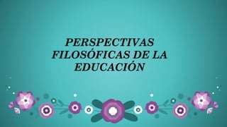 PERSPECTIVAS
FILOSÓFICAS DE LA
EDUCACIÓN

 