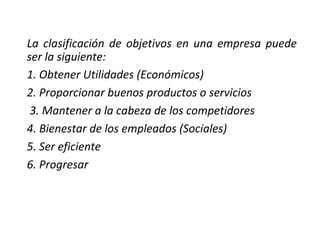 La clasificación de objetivos en una empresa puede
ser la siguiente:
1. Obtener Utilidades (Económicos)
2. Proporcionar buenos productos o servicios
3. Mantener a la cabeza de los competidores
4. Bienestar de los empleados (Sociales)
5. Ser eficiente
6. Progresar
 