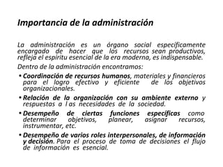 Importancia de la administración
La administración es un órgano social específicamente
encargado de hacer que los recursos sean productivos,
refleja el espíritu esencial de la era moderna, es indispensable.
Dentro de la administración encontramos:
• Coordinación de recursos humanos, materiales y financieros
para el logro efectivo y eficiente de los objetivos
organizacionales.
• Relación de la organización con su ambiente externo y
respuestas a l as necesidades de la sociedad.
• Desempeño de ciertas funciones específicas como
determinar objetivos, planear, asignar recursos,
instrumentar, etc.
• Desempeño de varios roles interpersonales, de información
y decisión. Para el proceso de toma de decisiones el flujo
de información es esencial.
 