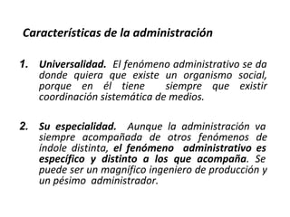 Características de la administración
1. Universalidad. El fenómeno administrativo se da
donde quiera que existe un organismo social,
porque en él tiene siempre que existir
coordinación sistemática de medios.
2. Su especialidad. Aunque la administración va
siempre acompañada de otros fenómenos de
índole distinta, el fenómeno administrativo es
específico y distinto a los que acompaña. Se
puede ser un magnífico ingeniero de producción y
un pésimo administrador.
 