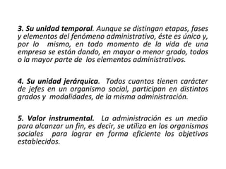 3. Su unidad temporal. Aunque se distingan etapas, fases
y elementos del fenómeno administrativo, éste es único y,
por lo mismo, en todo momento de la vida de una
empresa se están dando, en mayor o menor grado, todos
o la mayor parte de los elementos administrativos.
4. Su unidad jerárquica. Todos cuantos tienen carácter
de jefes en un organismo social, participan en distintos
grados y modalidades, de la misma administración.
5. Valor instrumental. La administración es un medio
para alcanzar un fin, es decir, se utiliza en los organismos
sociales para lograr en forma eficiente los objetivos
establecidos.
 