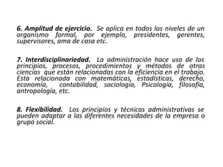 6. Amplitud de ejercicio. Se aplica en todos los niveles de un
organismo formal, por ejemplo, presidentes, gerentes,
supervisores, ama de casa etc.
7. Interdisciplinariedad. La administración hace uso de los
principios, procesos, procedimientos y métodos de otras
ciencias que están relacionadas con la eficiencia en el trabajo.
Esta relacionada con matemáticas, estadísticas, derecho,
economía, contabilidad, sociología, Psicología, filosofía,
antropología, etc.
8. Flexibilidad. Los principios y técnicas administrativas se
pueden adaptar a las diferentes necesidades de la empresa o
grupo social.
 