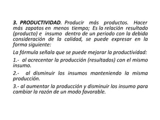 3. PRODUCTIVIDAD. Producir más productos. Hacer
más zapatos en menos tiempo; Es la relación resultado
(producto) e insumo dentro de un periodo con la debida
consideración de la calidad, se puede expresar en la
forma siguiente:
La fórmula señala que se puede mejorar la productividad:
1.- al acrecentar la producción (resultados) con el mismo
insumo.
2.- al disminuir los insumos manteniendo la misma
producción.
3.- al aumentar la producción y disminuir los insumo para
cambiar la razón de un modo favorable.
 