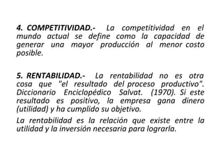4. COMPETITIVIDAD.- La competitividad en el
mundo actual se define como la capacidad de
generar una mayor producción al menor costo
posible.
5. RENTABILIDAD.- La rentabilidad no es otra
cosa que "el resultado del proceso productivo".
Diccionario Enciclopédico Salvat. (1970). Si este
resultado es positivo, la empresa gana dinero
(utilidad) y ha cumplido su objetivo.
La rentabilidad es la relación que existe entre la
utilidad y la inversión necesaria para lograrla.
 