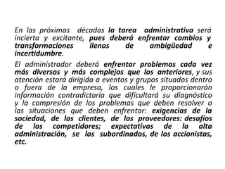 En las próximas décadas la tarea administrativa será
incierta y excitante, pues deberá enfrentar cambios y
transformaciones llenos de ambigüedad e
incertidumbre.
El administrador deberá enfrentar problemas cada vez
más diversos y más complejos que los anteriores, y sus
atención estará dirigida a eventos y grupos situados dentro
o fuera de la empresa, los cuales le proporcionarán
información contradictoria que dificultará su diagnóstico
y la compresión de los problemas que deben resolver o
las situaciones que deben enfrentar: exigencias de la
sociedad, de los clientes, de los proveedores: desafíos
de los competidores; expectativas de la alta
administración, se los subordinados, de los accionistas,
etc.
 