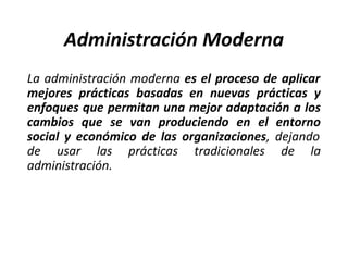 Administración Moderna
La administración moderna es el proceso de aplicar
mejores prácticas basadas en nuevas prácticas y
enfoques que permitan una mejor adaptación a los
cambios que se van produciendo en el entorno
social y económico de las organizaciones, dejando
de usar las prácticas tradicionales de la
administración.
 