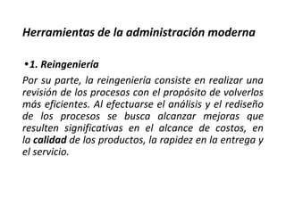 Herramientas de la administración moderna
•1. Reingeniería
Por su parte, la reingeniería consiste en realizar una
revisión de los procesos con el propósito de volverlos
más eficientes. Al efectuarse el análisis y el rediseño
de los procesos se busca alcanzar mejoras que
resulten significativas en el alcance de costos, en
la calidad de los productos, la rapidez en la entrega y
el servicio.
 