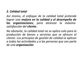 2. Calidad total
Así mismo, el enfoque de la calidad total pretende
lograr una mejora en la calidad y el desempeño de
las organizaciones, para alcanzar la máxima
satisfacción del cliente.
No obstante, la calidad total no se aplica solo para la
producción de bienes y servicios que se ofrecen al
cliente. Los principios de gestión de calidad se aplican
a todas las actividades y a las personas que son parte
de una organización.
 