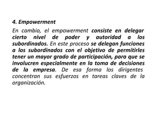 4. Empowerment
En cambio, el empowerment consiste en delegar
cierto nivel de poder y autoridad a los
subordinados. En este proceso se delegan funciones
a los subordinados con el objetivo de permitirles
tener un mayor grado de participación, para que se
involucren especialmente en la toma de decisiones
de la empresa. De esa forma los dirigentes
concentran sus esfuerzos en tareas claves de la
organización.
 
