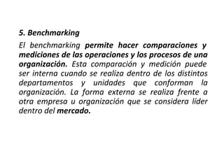 5. Benchmarking
El benchmarking permite hacer comparaciones y
mediciones de las operaciones y los procesos de una
organización. Esta comparación y medición puede
ser interna cuando se realiza dentro de los distintos
departamentos y unidades que conforman la
organización. La forma externa se realiza frente a
otra empresa u organización que se considera líder
dentro del mercado.
 