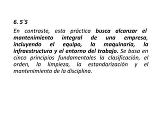 6. 5´S
En contraste, esta práctica busca alcanzar el
mantenimiento integral de una empresa,
incluyendo el equipo, la maquinaria, la
infraestructura y el entorno del trabajo. Se basa en
cinco principios fundamentales la clasificación, el
orden, la limpieza, la estandarización y el
mantenimiento de la disciplina.
 