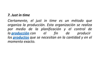 7. Just in time
Ciertamente, el just in time es un método que
organiza la producción. Esta organización se realiza
por medio de la planificación y el control de
la producción con el fin de producir
los productos que se necesitan en la cantidad y en el
momento exacto.
 