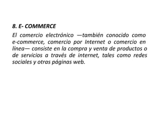 8. E- COMMERCE
El comercio electrónico —también conocido como
e-commerce, comercio por Internet o comercio en
línea— consiste en la compra y venta de productos o
de servicios a través de internet, tales como redes
sociales y otras páginas web.
 