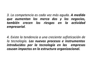 3. La competencia es cada vez más aguda. A medida
que aumentan los merca dos y los negocios,
también crecen los riesgos en la actividad
empresarial.
4. Existe la tendencia a una creciente sofisticación de
la tecnología. Los nuevos procesos e instrumentos
introducidos por la tecnología en las empresas
causan impactos en la estructura organizacional.
 