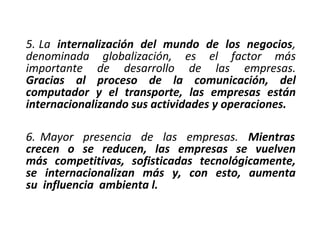 5. La internalización del mundo de los negocios,
denominada globalización, es el factor más
importante de desarrollo de las empresas.
Gracias al proceso de la comunicación, del
computador y el transporte, las empresas están
internacionalizando sus actividades y operaciones.
6. Mayor presencia de las empresas. Mientras
crecen o se reducen, las empresas se vuelven
más competitivas, sofisticadas tecnológicamente,
se internacionalizan más y, con esto, aumenta
su influencia ambienta l.
 