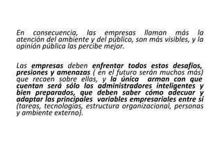 En consecuencia, las empresas llaman más la
atención del ambiente y del público, son más visibles, y la
opinión pública las percibe mejor.
Las empresas deben enfrentar todos estos desafíos,
presiones y amenazas ( en el futuro serán muchos más)
que recaen sobre ellas, y la única arman con que
cuentan será sólo los administradores inteligentes y
bien preparados, que deben saber cómo adecuar y
adaptar las principales variables empresariales entre sí
(tareas, tecnologías, estructura organizacional, personas
y ambiente externo).
 