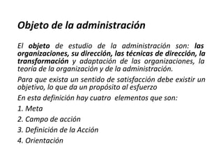 Objeto de la administración
El objeto de estudio de la administración son: las
organizaciones, su dirección, las técnicas de dirección, la
transformación y adaptación de las organizaciones, la
teoría de la organización y de la administración.
Para que exista un sentido de satisfacción debe existir un
objetivo, lo que da un propósito al esfuerzo
En esta definición hay cuatro elementos que son:
1. Meta
2. Campo de acción
3. Definición de la Acción
4. Orientación
 
